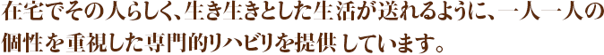 在宅でその人らしく、生き生きとした生活が送れるように個性を重視した専門的リハビリを提供しています。